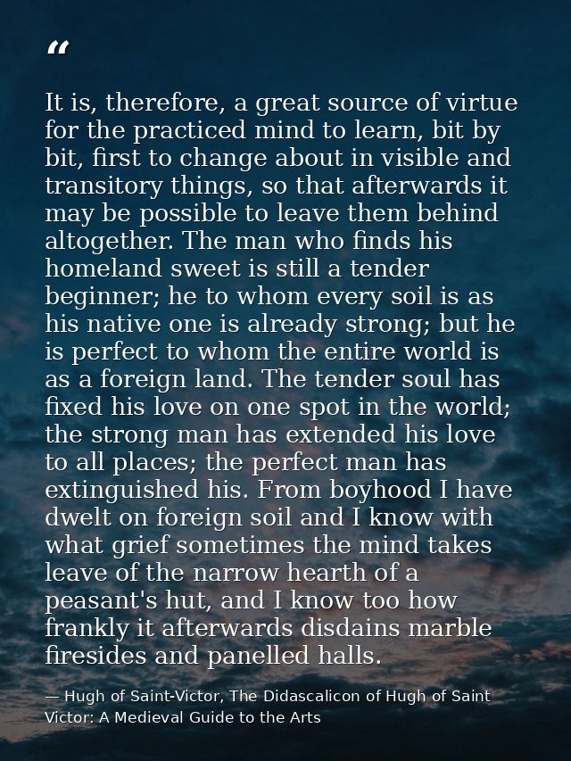 It is, therefore, a great source of virtue for the practiced mind to learn, bit by bit, first to change about in visible — Hugh of Saint-Victor, The Didascalicon of Hugh of Saint Victor: A Medieval Guide to the Arts
