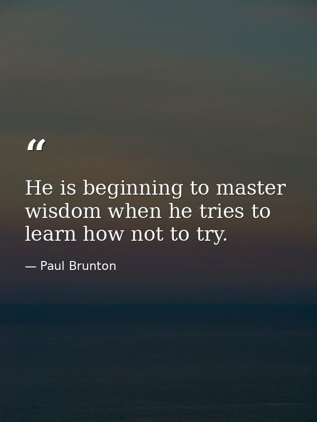 He is beginning to master wisdom when he tries to learn how not to try. — Paul Brunton