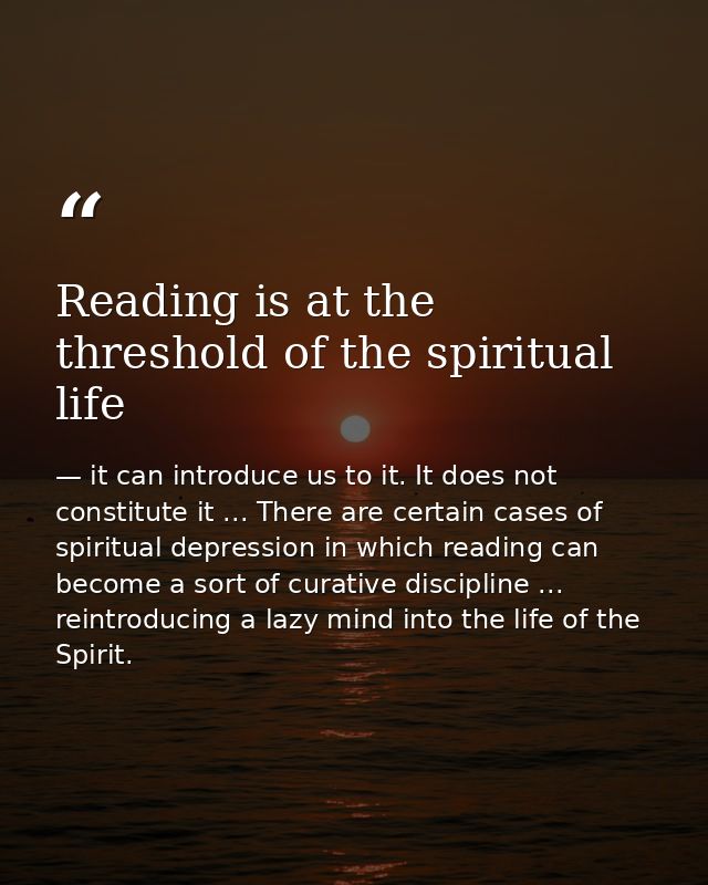 Reading is at the threshold of the spiritual life — it can introduce us to it. It does not constitute it ... There are certain cases of spiritual depression in which reading can become a sort of curative discipline ... reintroducing a lazy mind into the life of the Spirit.