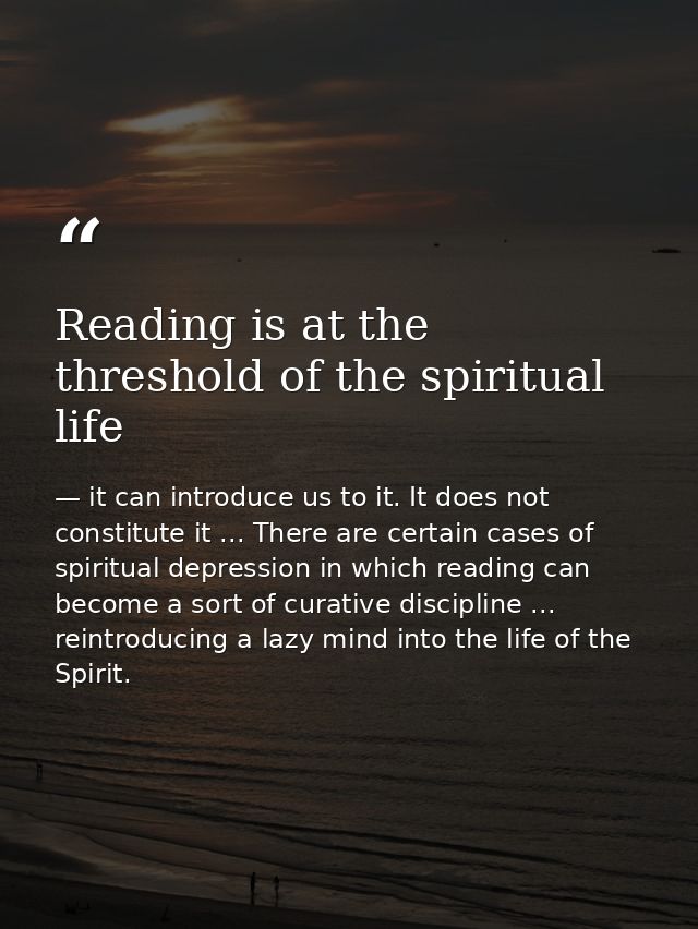 Reading is at the threshold of the spiritual life — it can introduce us to it. It does not constitute it ... There are certain cases of spiritual depression in which reading can become a sort of curative discipline ... reintroducing a lazy mind into the life of the Spirit.