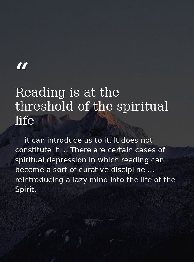 Reading is at the threshold of the spiritual life — it can introduce us to it. It does not constitute it ... There are certain cases of spiritual depression in which reading can become a sort of curative discipline ... reintroducing a lazy mind into the life of the Spirit.