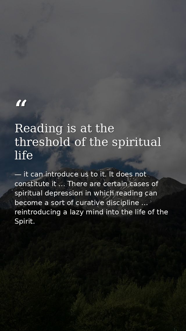 Reading is at the threshold of the spiritual life — it can introduce us to it. It does not constitute it ... There are certain cases of spiritual depression in which reading can become a sort of curative discipline ... reintroducing a lazy mind into the life of the Spirit.