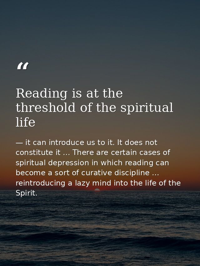 Reading is at the threshold of the spiritual life — it can introduce us to it. It does not constitute it ... There are certain cases of spiritual depression in which reading can become a sort of curative discipline ... reintroducing a lazy mind into the life of the Spirit.
