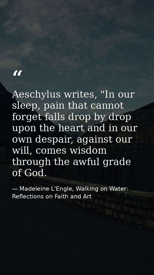 Aeschylus writes, "In our sleep, pain that cannot forget falls drop by drop upon the heart and in our own despair, again — Madeleine L'Engle, Walking on Water: Reflections on Faith and Art
