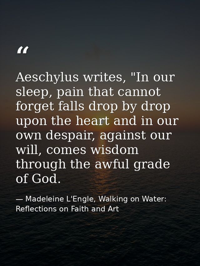Aeschylus writes, "In our sleep, pain that cannot forget falls drop by drop upon the heart and in our own despair, again — Madeleine L'Engle, Walking on Water: Reflections on Faith and Art