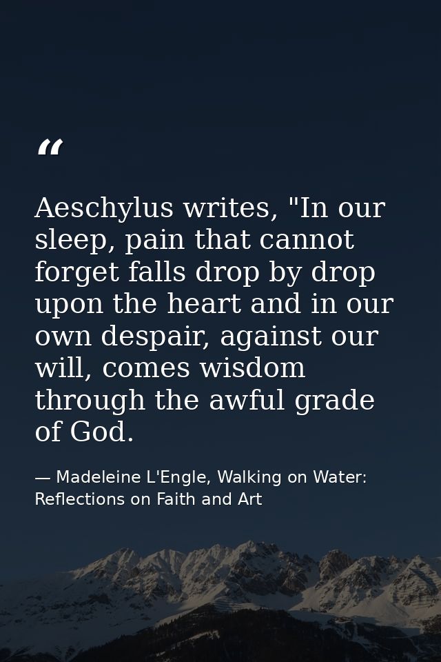 Aeschylus writes, "In our sleep, pain that cannot forget falls drop by drop upon the heart and in our own despair, again — Madeleine L'Engle, Walking on Water: Reflections on Faith and Art