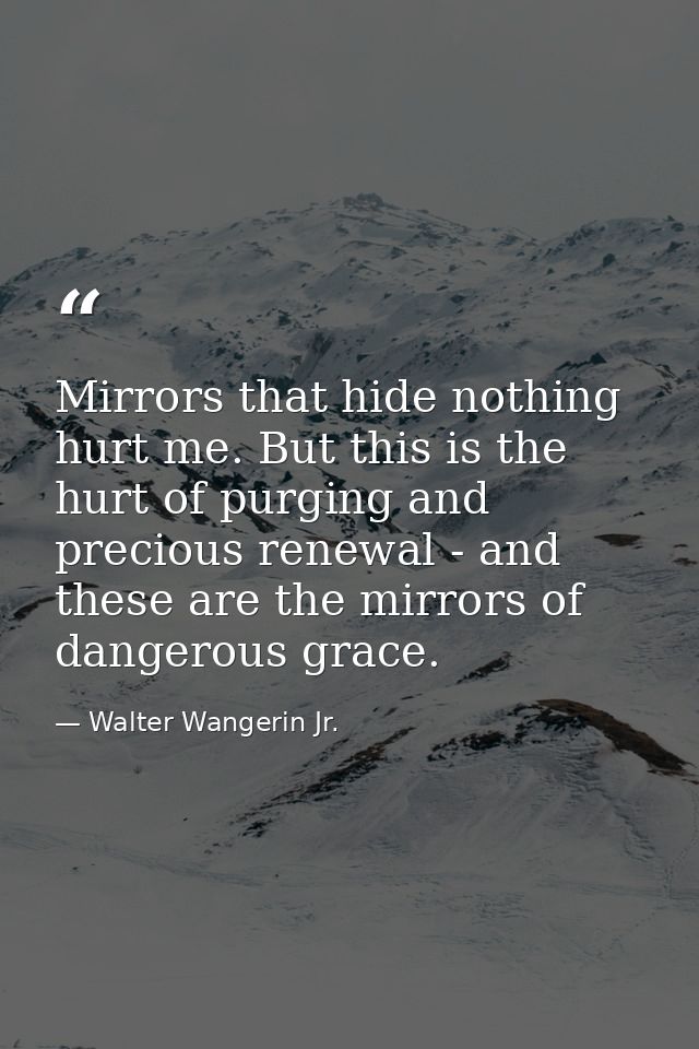 Mirrors that hide nothing hurt me. But this is the hurt of purging and precious renewal - and these are the mirrors of d — Walter Wangerin Jr.