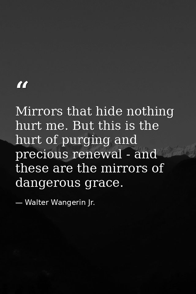 Mirrors that hide nothing hurt me. But this is the hurt of purging and precious renewal - and these are the mirrors of d — Walter Wangerin Jr.