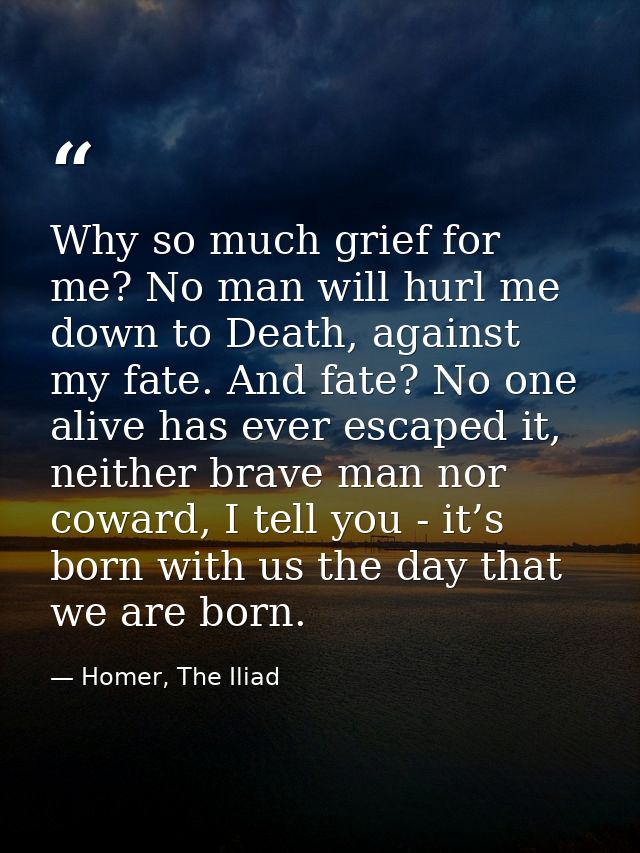 Why so much grief for me? No man will hurl me down to Death, against my fate. And fate? No one alive has ever escaped it — Homer, The Iliad