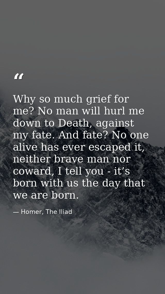 Why so much grief for me? No man will hurl me down to Death, against my fate. And fate? No one alive has ever escaped it — Homer, The Iliad