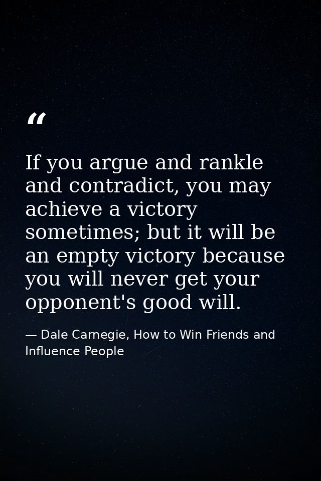 If you argue and rankle and contradict, you may achieve a victory sometimes; but it will be an empty victory because you — Dale Carnegie, How to Win Friends and Influence People