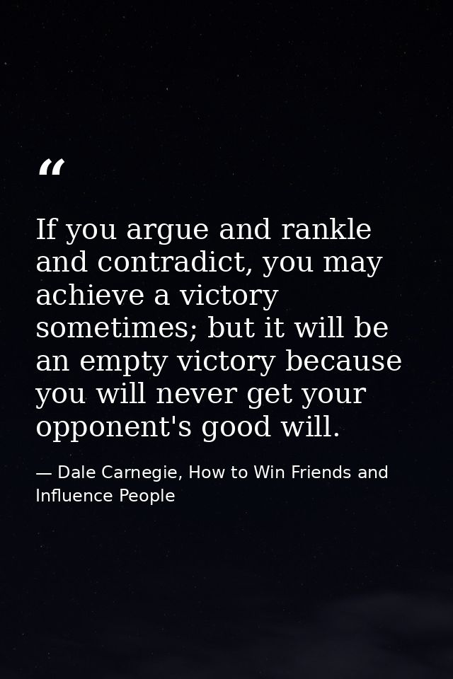 If you argue and rankle and contradict, you may achieve a victory sometimes; but it will be an empty victory because you — Dale Carnegie, How to Win Friends and Influence People