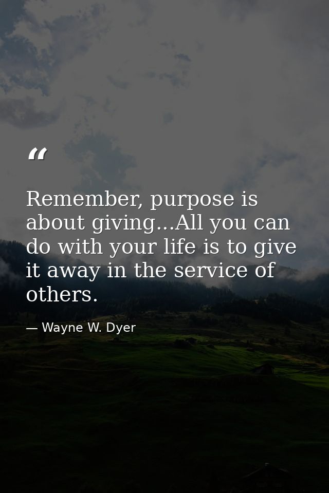 Remember, purpose is about giving...All you can do with your life is to give it away in the service of others. — Wayne W. Dyer