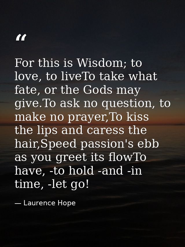 For this is Wisdom; to love, to liveTo take what fate, or the Gods may give.To ask no question, to make no prayer,To kis — Laurence Hope