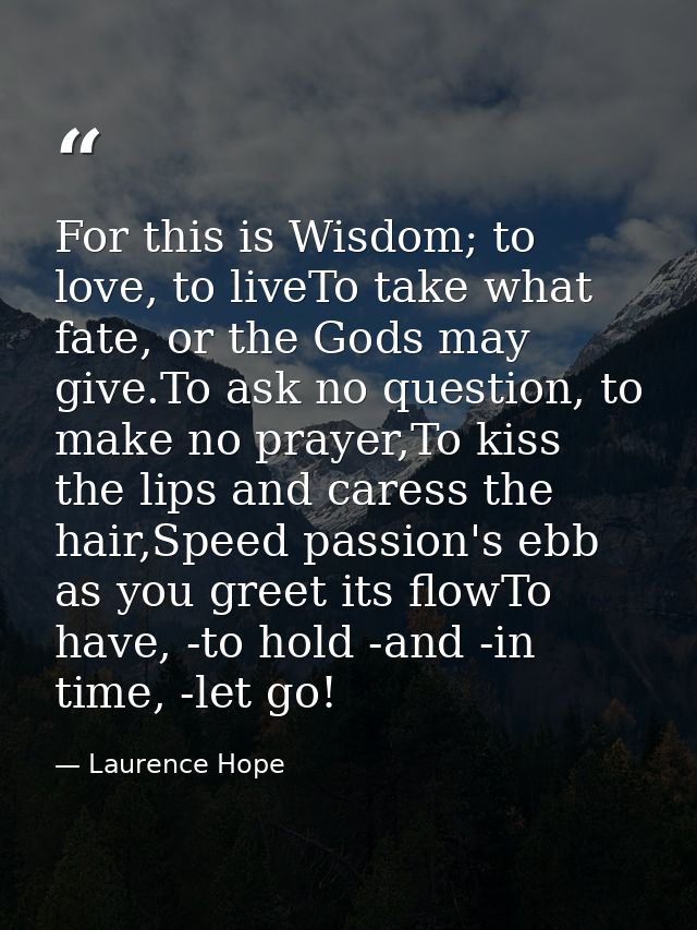 For this is Wisdom; to love, to liveTo take what fate, or the Gods may give.To ask no question, to make no prayer,To kis — Laurence Hope