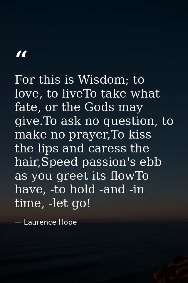 For this is Wisdom; to love, to liveTo take what fate, or the Gods may give.To ask no question, to make no prayer,To kis — Laurence Hope