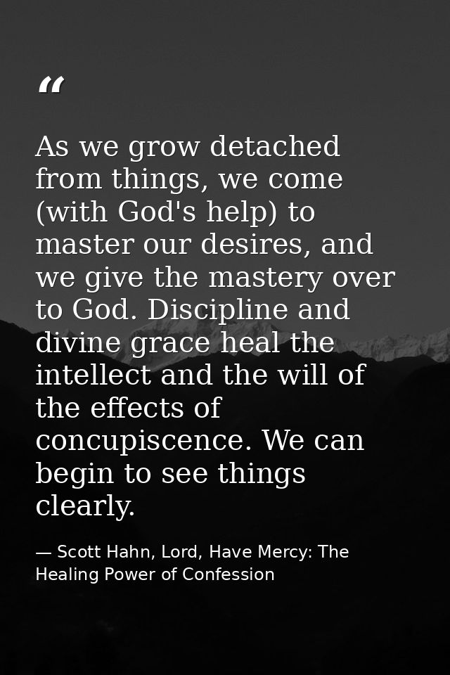 As we grow detached from things, we come (with God's help) to master our desires, and we give the mastery over to God. D — Scott Hahn, Lord, Have Mercy: The Healing Power of Confession