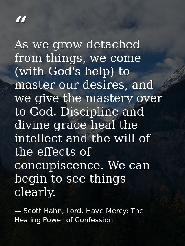 As we grow detached from things, we come (with God's help) to master our desires, and we give the mastery over to God. D — Scott Hahn, Lord, Have Mercy: The Healing Power of Confession