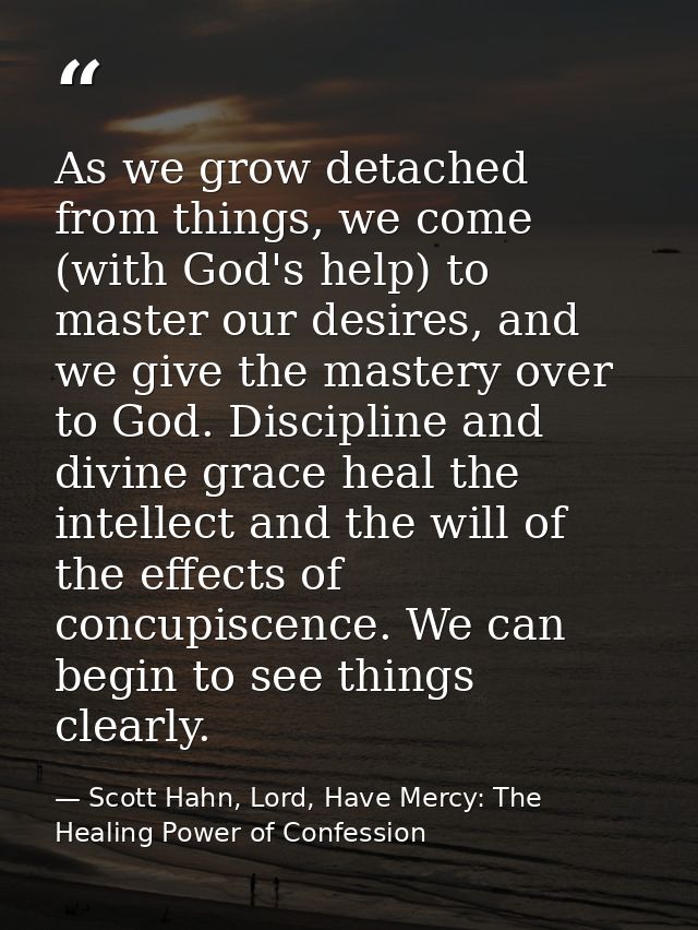 As we grow detached from things, we come (with God's help) to master our desires, and we give the mastery over to God. D — Scott Hahn, Lord, Have Mercy: The Healing Power of Confession
