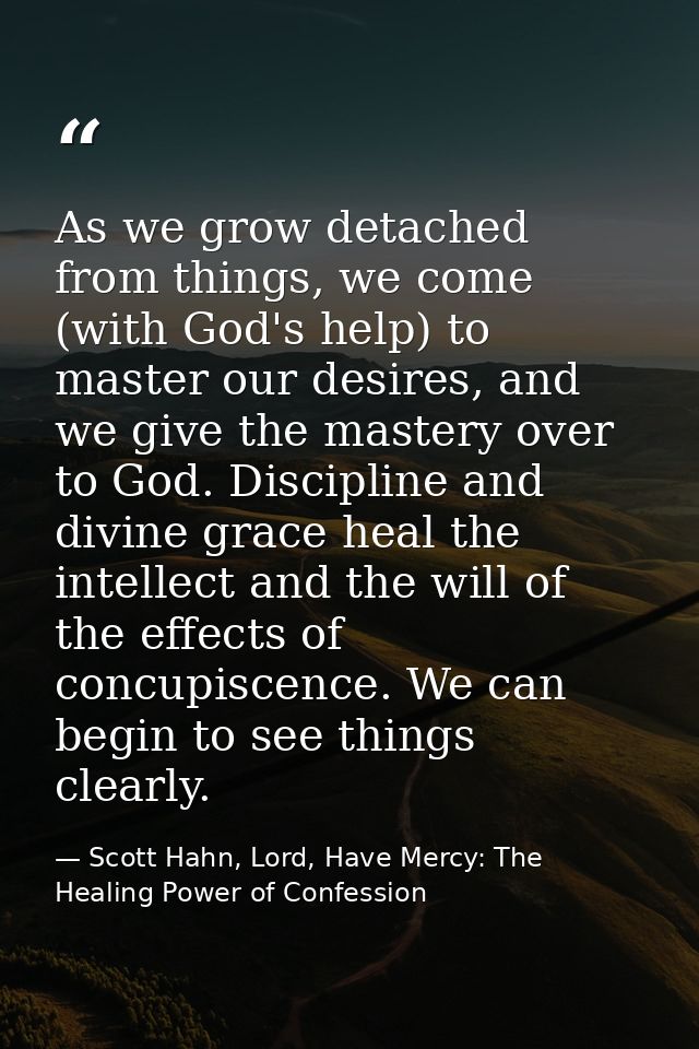 As we grow detached from things, we come (with God's help) to master our desires, and we give the mastery over to God. D — Scott Hahn, Lord, Have Mercy: The Healing Power of Confession