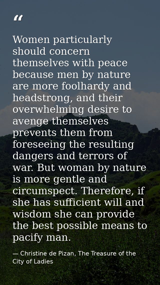 Women particularly should concern themselves with peace because men by nature are more foolhardy and headstrong, and the — Christine de Pizan, The Treasure of the City of Ladies