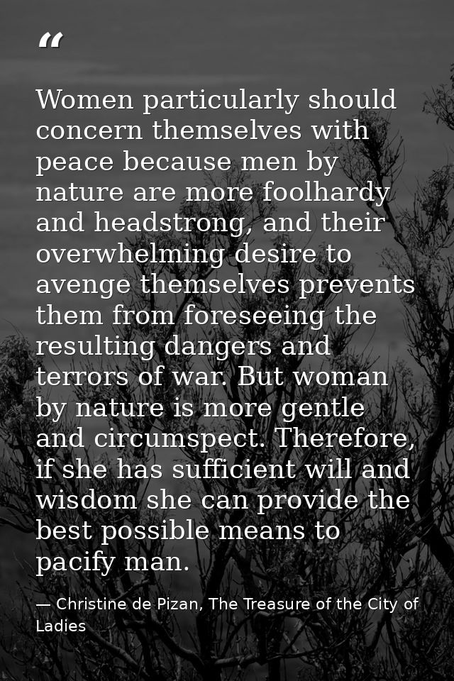 Women particularly should concern themselves with peace because men by nature are more foolhardy and headstrong, and the — Christine de Pizan, The Treasure of the City of Ladies