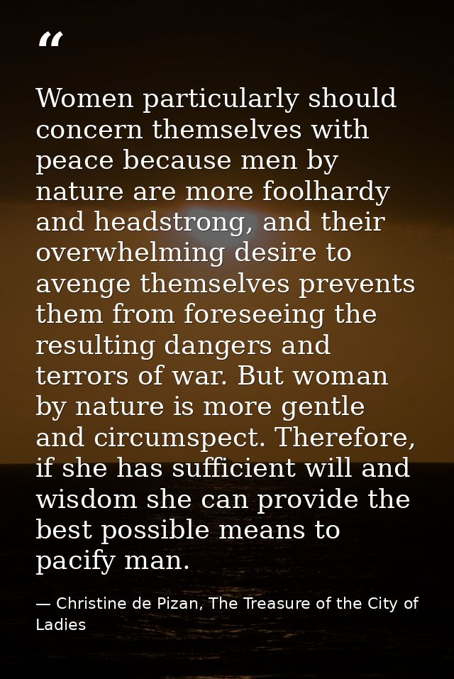 Women particularly should concern themselves with peace because men by nature are more foolhardy and headstrong, and the — Christine de Pizan, The Treasure of the City of Ladies