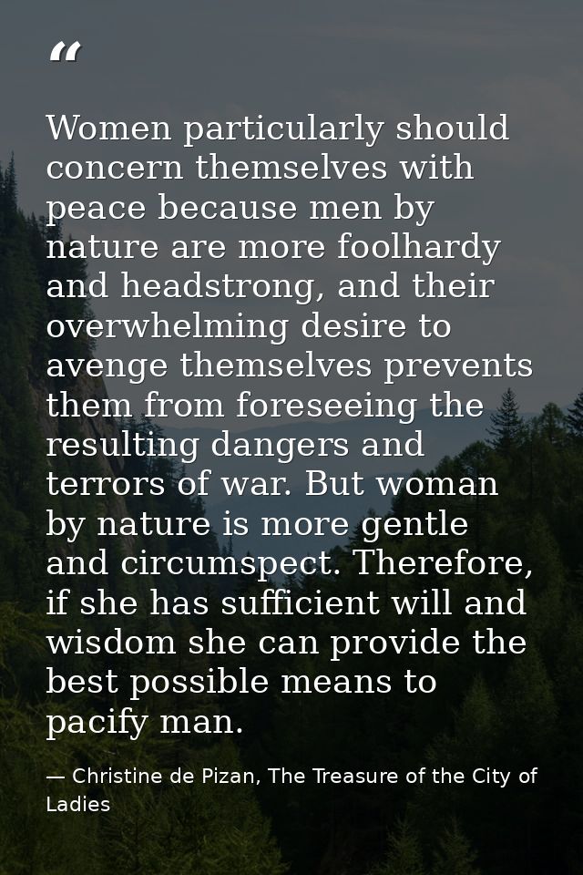 Women particularly should concern themselves with peace because men by nature are more foolhardy and headstrong, and the — Christine de Pizan, The Treasure of the City of Ladies