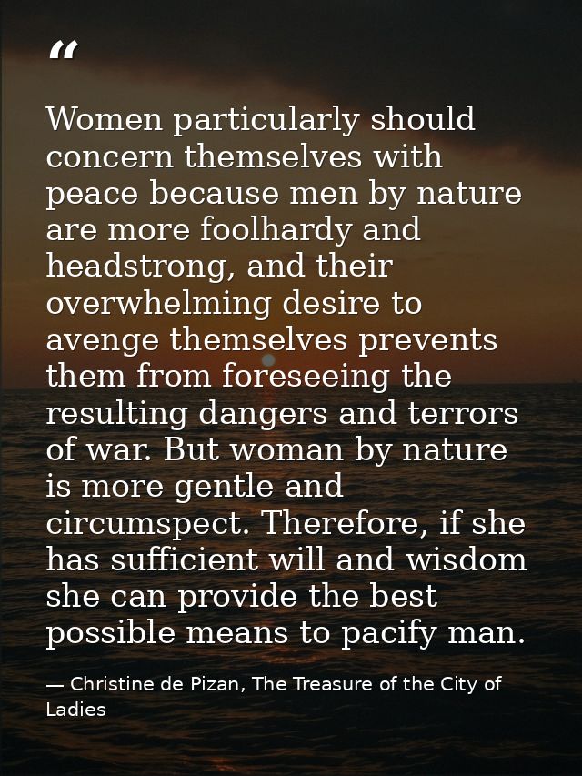 Women particularly should concern themselves with peace because men by nature are more foolhardy and headstrong, and the — Christine de Pizan, The Treasure of the City of Ladies