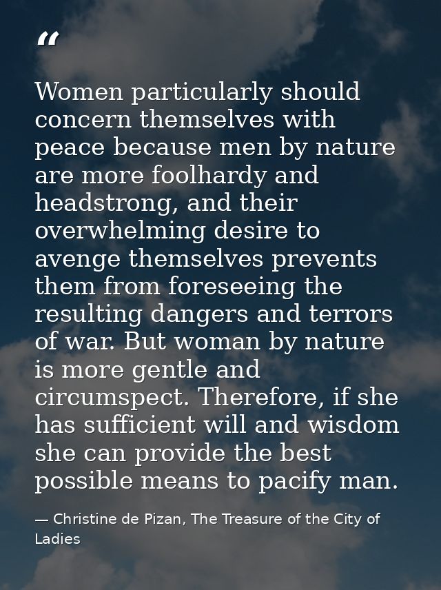 Women particularly should concern themselves with peace because men by nature are more foolhardy and headstrong, and the — Christine de Pizan, The Treasure of the City of Ladies