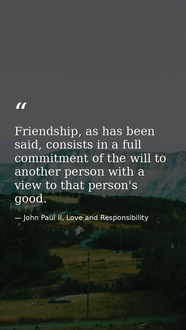 Friendship, as has been said, consists in a full commitment of the will to another person with a view to that person's g — John Paul II, Love and Responsibility