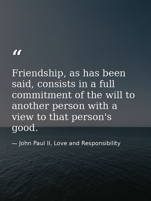 Friendship, as has been said, consists in a full commitment of the will to another person with a view to that person's g — John Paul II, Love and Responsibility