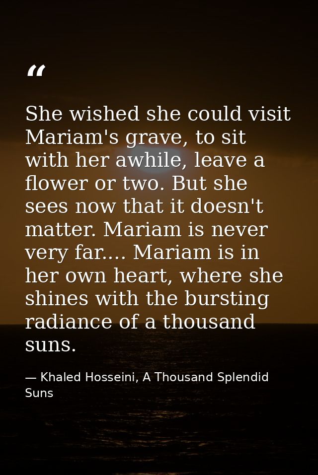 She wished she could visit Mariam's grave, to sit with her awhile, leave a flower or two. But she sees now that it doesn — Khaled Hosseini, A Thousand Splendid Suns