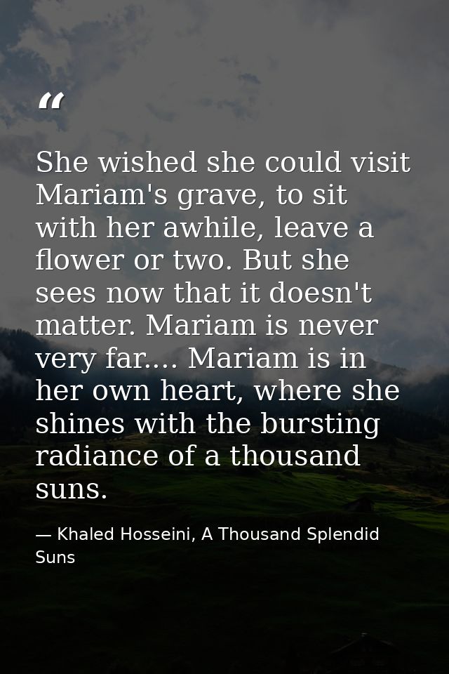 She wished she could visit Mariam's grave, to sit with her awhile, leave a flower or two. But she sees now that it doesn — Khaled Hosseini, A Thousand Splendid Suns