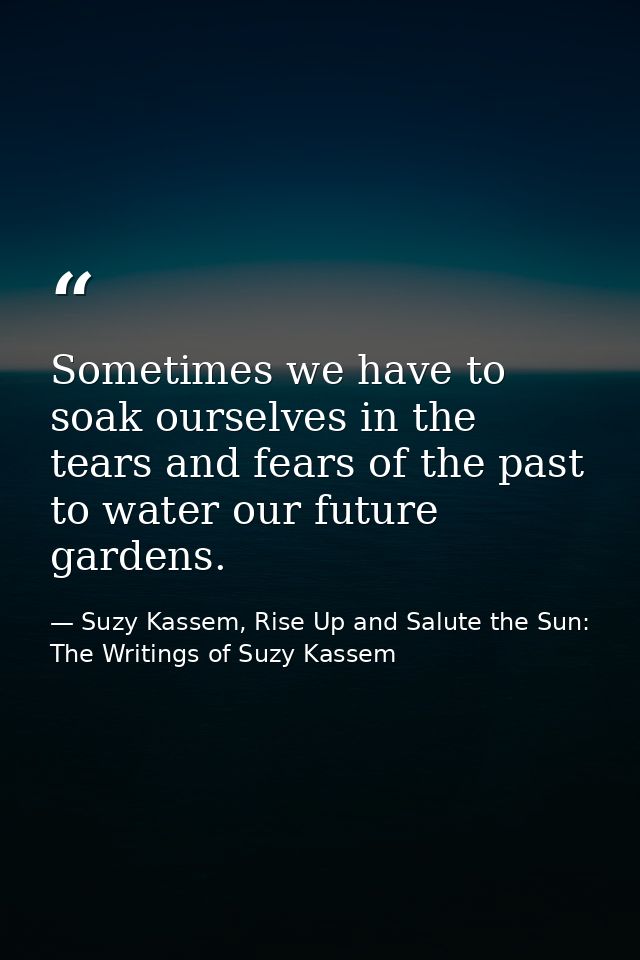 Sometimes we have to soak ourselves in the tears and fears of the past to water our future gardens. — Suzy Kassem, Rise Up and Salute the Sun: The Writings of Suzy Kassem