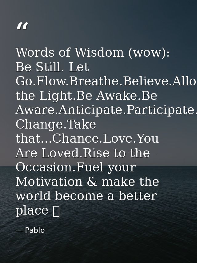 Words of Wisdom (wow): Be Still. Let Go.Flow.Breathe.Believe.Allow.Grow.Align.Be the Light.Be Awake.Be Aware.Anticipate. — Pablo