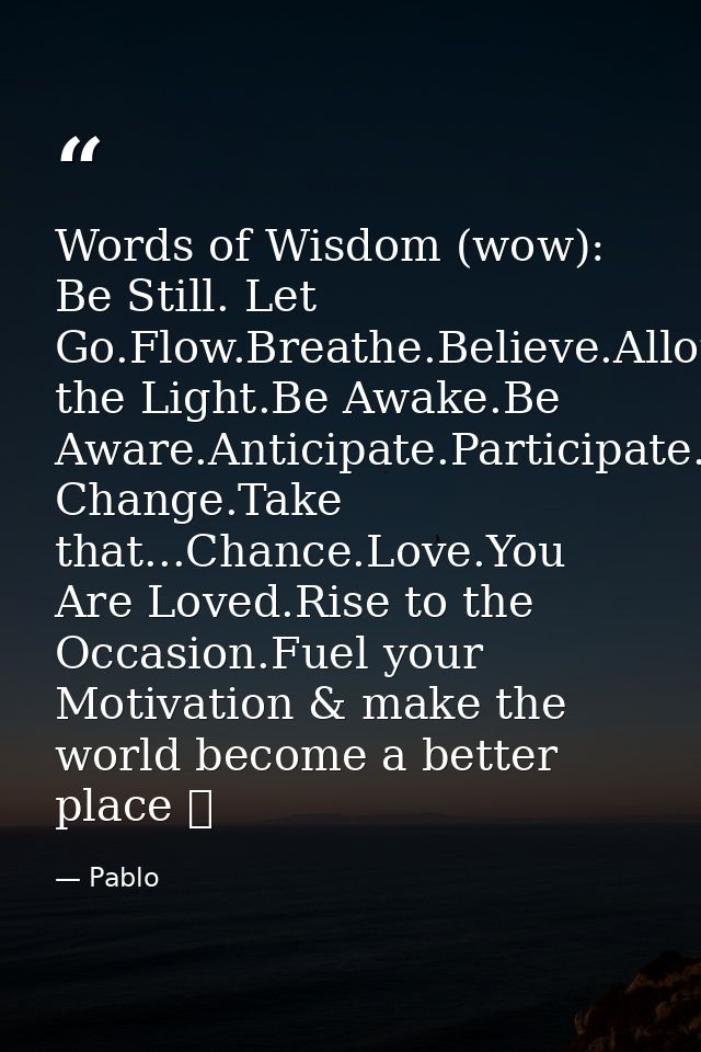 Words of Wisdom (wow): Be Still. Let Go.Flow.Breathe.Believe.Allow.Grow.Align.Be the Light.Be Awake.Be Aware.Anticipate. — Pablo