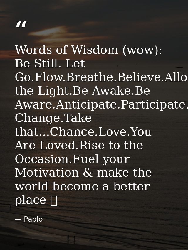 Words of Wisdom (wow): Be Still. Let Go.Flow.Breathe.Believe.Allow.Grow.Align.Be the Light.Be Awake.Be Aware.Anticipate. — Pablo