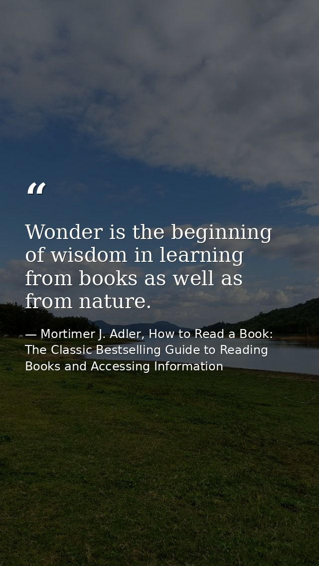 Wonder is the beginning of wisdom in learning from books as well as from nature. — Mortimer J. Adler, How to Read a Book: The Classic Bestselling Guide to Reading Books and Accessing Information