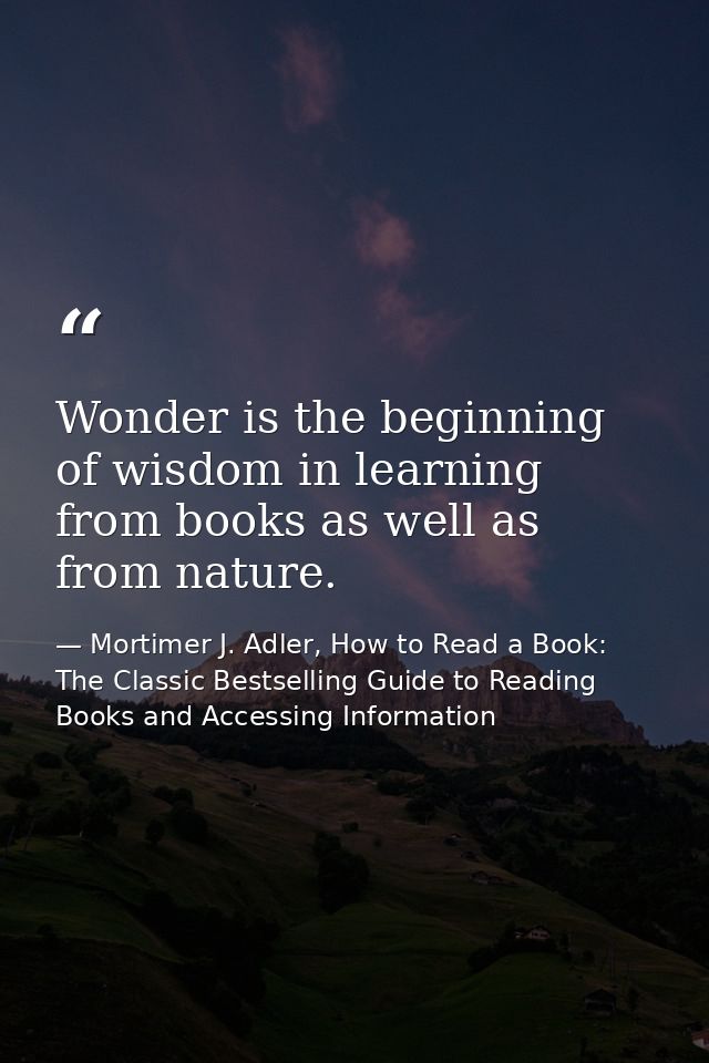 Wonder is the beginning of wisdom in learning from books as well as from nature. — Mortimer J. Adler, How to Read a Book: The Classic Bestselling Guide to Reading Books and Accessing Information