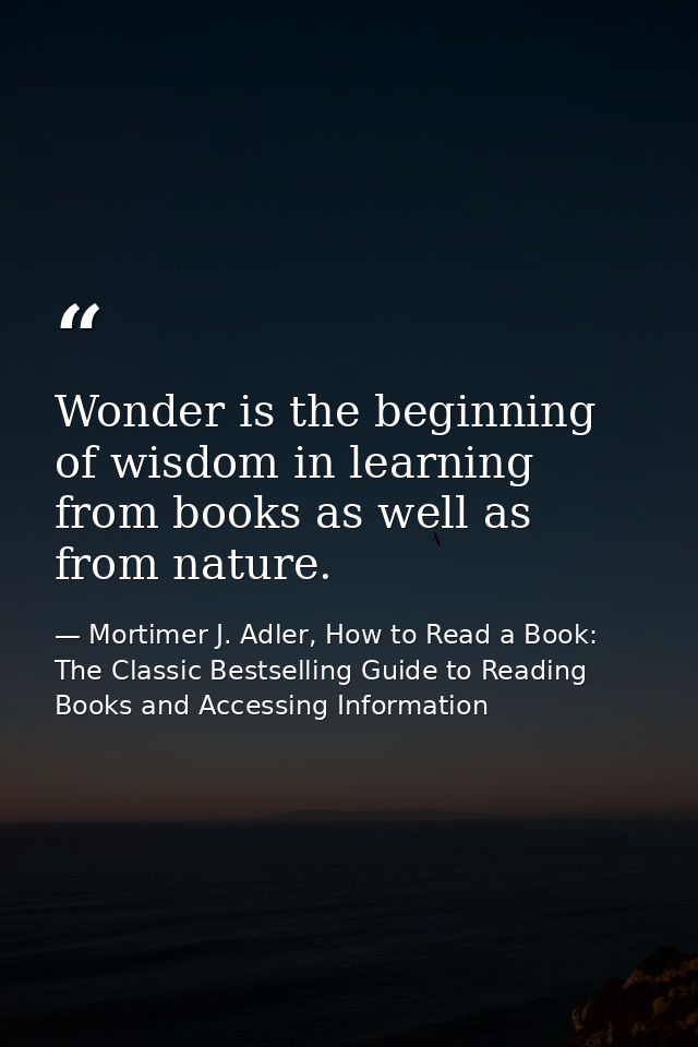 Wonder is the beginning of wisdom in learning from books as well as from nature. — Mortimer J. Adler, How to Read a Book: The Classic Bestselling Guide to Reading Books and Accessing Information