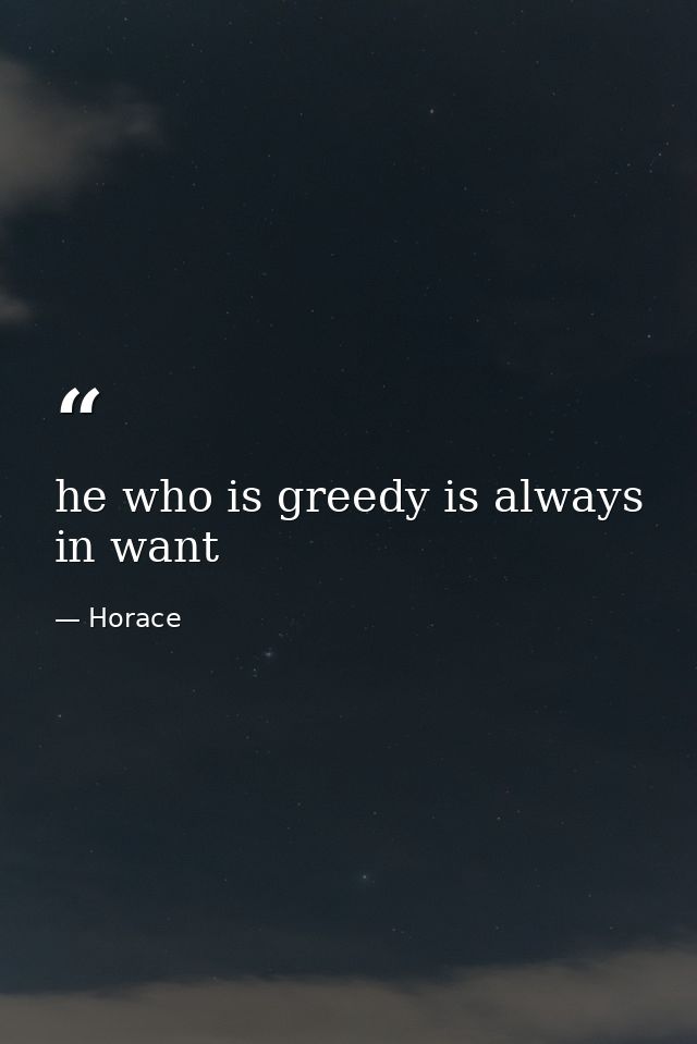 he who is greedy is always in want — Horace