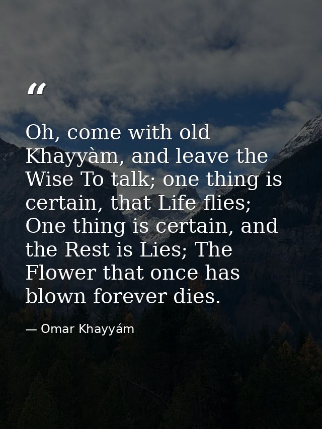 Oh, come with old Khayyàm, and leave the Wise To talk; one thing is certain, that Life flies; One thing is certain, and  — Omar Khayyám