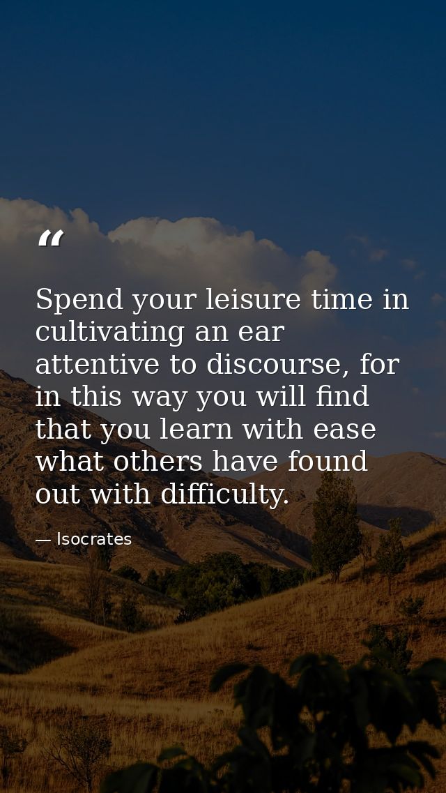 Spend your leisure time in cultivating an ear attentive to discourse, for in this way you will find that you learn with  — Isocrates
