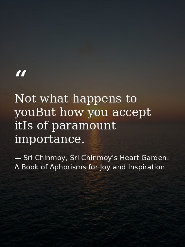 Not what happens to youBut how you accept itIs of paramount importance. — Sri Chinmoy, Sri Chinmoy's Heart Garden: A Book of Aphorisms for Joy and Inspiration
