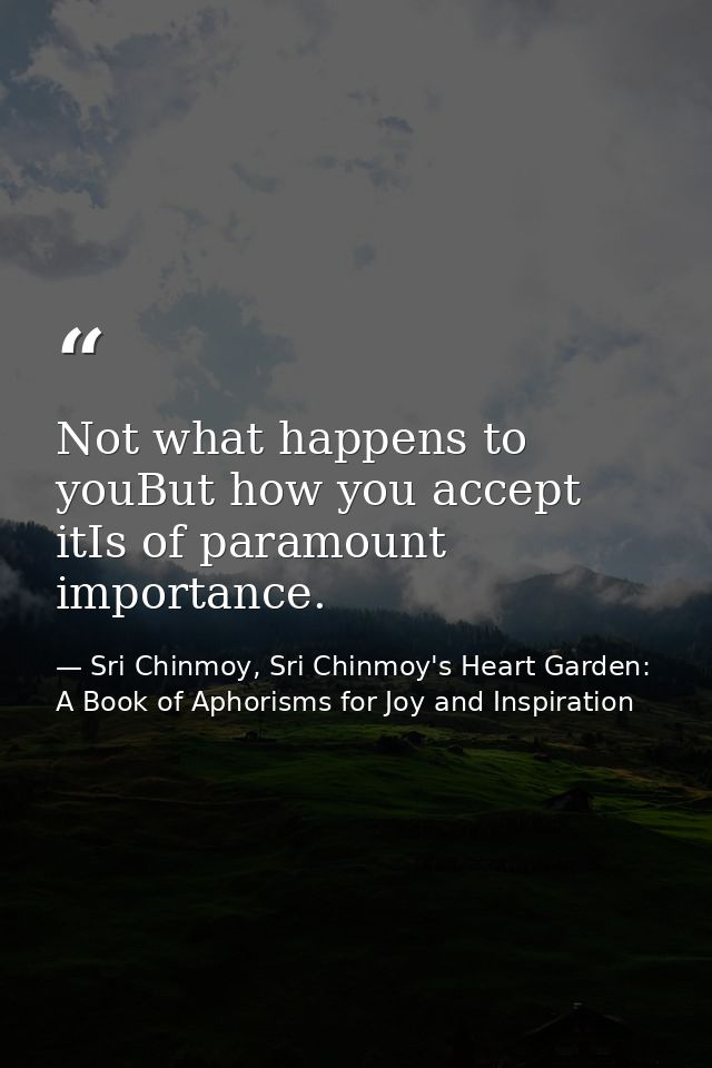 Not what happens to youBut how you accept itIs of paramount importance. — Sri Chinmoy, Sri Chinmoy's Heart Garden: A Book of Aphorisms for Joy and Inspiration