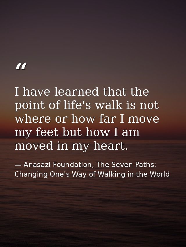 I have learned that the point of life's walk is not where or how far I move my feet but how I am moved in my heart. — Anasazi Foundation, The Seven Paths: Changing One's Way of Walking in the World