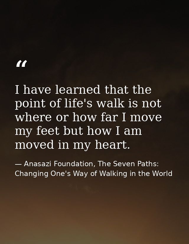 I have learned that the point of life's walk is not where or how far I move my feet but how I am moved in my heart. — Anasazi Foundation, The Seven Paths: Changing One's Way of Walking in the World