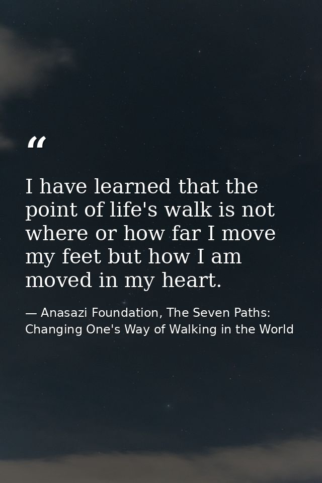 I have learned that the point of life's walk is not where or how far I move my feet but how I am moved in my heart. — Anasazi Foundation, The Seven Paths: Changing One's Way of Walking in the World