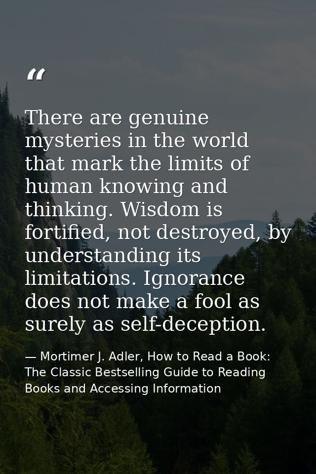 There are genuine mysteries in the world that mark the limits of human knowing and thinking. Wisdom is fortified, not de — Mortimer J. Adler, How to Read a Book: The Classic Bestselling Guide to Reading Books and Accessing Information